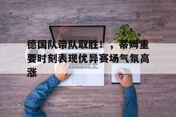 开云APP-德国队带队取胜！，蒂姆重要时刻表现优异赛场气氛高涨的简单介绍