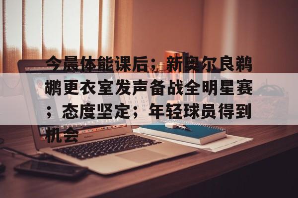 开云APP-今晨体能课后；新奥尔良鹈鹕更衣室发声备战全明星赛；态度坚定；年轻球员得到机会的简单介绍